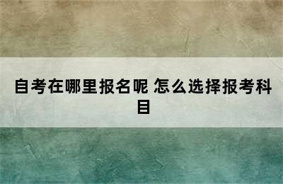 自考在哪里报名呢 怎么选择报考科目